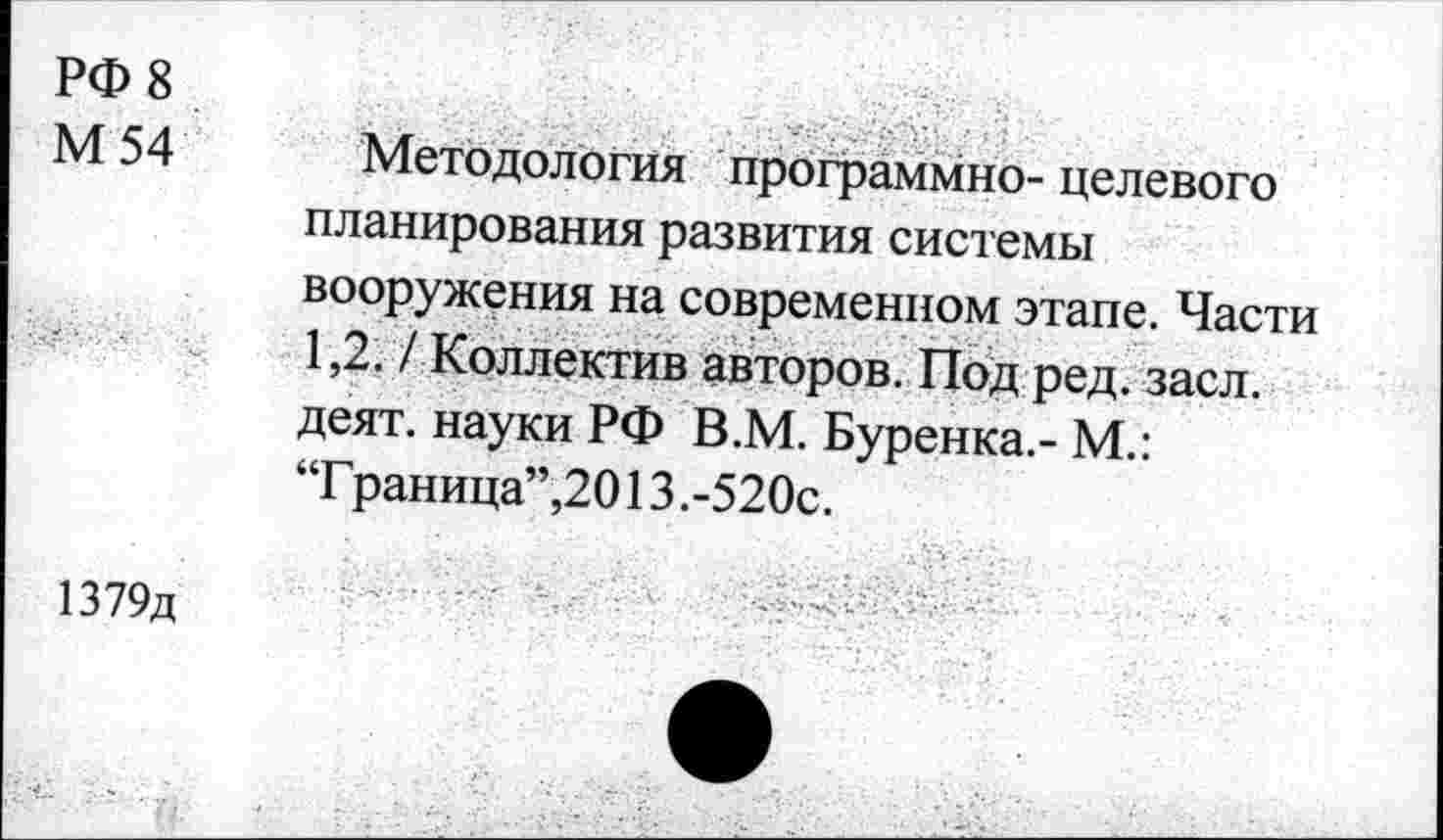 ﻿РФ 8
М 54 Методология программно-целевого планирования развития системы вооружения на современном этапе. Части 1,2. / Коллектив авторов. Под ред. засл, деят. науки РФ В.М. Буренка.- М.: “Г раница”,2013 .-520с.
1379д